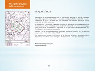 *

Principales proyectos
del Ayuntamiento

*

PARQUES EÓLICOS

*

La creación de dos parques eólicos, uno en “Las Lombas” y otro en el “Alto de Las Valles”
supondrán ingresos muy importantes a las arcas municipales. Se han mantenido en julio y
septiembre de 2011 y en mayo del 2012 contactos con empresas del sector para el
desarrollo de dichos proyectos.

*

El primero, en “Las Lombas”, ya estaba planteado en la anterior legislatura y constaba de
tres molinos en fincas privadas de esa zona. Se está trabajando para poner tres más y que
sean en fincas del Ayuntamiento o comunales. Se ha dado licencia a Gamesa Eólica para
la colocación de una antena de medición.

*

Paralelo a dicho parque eólico hemos presentado también un proyecto para el desarrollo
de uno nuevo en los “Altos de Las Valles”.

*

Los proyectos han contado con el interés de las empresas del sector, teniendo en cuenta
los cambios normativos que se están produciendo respecto a este tipo de energías.

Plano: Situación prevista para
los Parques Eólicos

26

 
