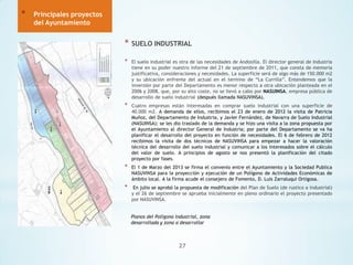 *

Principales proyectos
del Ayuntamiento

*

SUELO INDUSTRIAL

*

El suelo industrial es otra de las necesidades de Andosilla. El director general de Industria
tiene en su poder nuestro informe del 21 de septiembre de 2011, que consta de memoria
justificativa, consideraciones y necesidades. La superficie será de algo más de 150.000 m2
y su ubicación enfrente del actual en el termino de “La Currilla”. Entendemos que la
inversión por parte del Departamento es menor respecto a otra ubicación planteada en el
2006 y 2008, que, por su alto coste, no se llevó a cabo por NASUINSA, empresa pública de
desarrollo de suelo industrial (después llamada NASUVINSA).

*

Cuatro empresas están interesadas en comprar suelo industrial con una superficie de
40.000 m2. A demanda de ellos, recibimos el 23 de enero de 2012 la visita de Patricia
Muñoz, del Departamento de Industria, y Javier Fernández, de Navarra de Suelo Industrial
(NASUINSA); se les dio traslado de la demanda y se hizo una visita a la zona propuesta por
el Ayuntamiento al director General de Industria; por parte del Departamento se va ha
planificar el desarrollo del proyecto en función de necesidades. El 6 de febrero de 2012
recibimos la visita de dos técnicos de NASUVINSA para empezar a hacer la valoración
técnica del desarrollo del suelo industrial y comunicar a los interesados sobre el cálculo
del valor de suelo. A principios de agosto se nos presentó la planificación del citado
proyecto por fases.

*

El 1 de Marzo del 2013 se firma el convenio entre el Ayuntamiento y la Sociedad Publica
NASUVINSA para la proyección y ejecución de un Polígono de Actividades Económicas de
ámbito local. A la firma acude el consejero de Fomento, D. Luis Zarraluqui Ortigosa.

*

En julio se aprobó la propuesta de modificación del Plan de Suelo (de rustico a industrial)
y el 26 de septiembre se aprueba inicialmente en pleno ordinario el proyecto presentado
por NASUVINSA.
Planos del Polígono Industrial, zona
desarrollada y zona a desarrollar

27

 