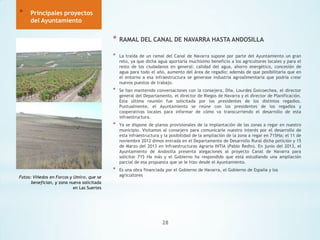 *

Principales proyectos
del Ayuntamiento

*
*

La traída de un ramal del Canal de Navarra supone por parte del Ayuntamiento un gran
reto, ya que dicha agua aportaría muchísimo beneficio a los agricultores locales y para el
resto de los ciudadanos en general: calidad del agua, ahorro energético, concesión de
agua para todo el año, aumento del área de regadío; además de que posibilitaría que en
el entorno a esa infraestructura se generase industria agroalimentaria que podría crear
nuevos puestos de trabajo.

*

Se han mantenido conversaciones con la consejera, Dña. Lourdes Goicoechea, el director
general del Departamento, el director de Riegos de Navarra y el director de Planificación.
Esta última reunión fue solicitada por los presidentes de los distintos regadíos.
Puntualmente, el Ayuntamiento se reúne con los presidentes de los regadíos y
cooperativas locales para informar de cómo va transcurriendo el desarrollo de esta
infraestructura.

*

Ya se dispone de planos provisionales de la implantación de las zonas a regar en nuestro
municipio. Visitamos al consejero para comunicarle nuestro interés por el desarrollo de
esta infraestructura y la posibilidad de la ampliación de la zona a regar en 715Ha; el 11 de
noviembre 2012 dimos entrada en el Departamento de Desarrollo Rural dicha petición y 15
de Marzo del 2013 en Infraestructuras Agraria INTIA (Pablo Redin). En junio del 2013, el
Ayuntamiento de Andosilla presenta alegaciones al proyecto Canal de Navarra para
solicitar 715 Ha más y el Gobierno ha respondido que está estudiando una ampliación
parcial de esa propuesta que se le hizo desde el Ayuntamiento.

*
Fotos: Viñedos en Forcos y Umiro, que se
benefician, y zona nueva solicitada
en Las Suertes

RAMAL DEL CANAL DE NAVARRA HASTA ANDOSILLA

Es una obra financiada por el Gobierno de Navarra, el Gobierno de España y los
agricultores

28

 