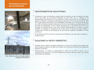 *

Principales proyectos
del Ayuntamiento

*

ABASTECIMIENTO DE AGUA POTABLE

*

Hay épocas en que la localidad se queda justa de suministro ya que el deposito del agua
es del año 1962. En la reunión mantenida en julio 2011 con el gerente de la
Mancomunidad de Montejurra se nos anunció la futura construcción de un depósito de
agua en La Pedrera, que estará constituido por dos vasos con un nivel de llenado de 1500
m3. El presupuesto provisional es de 3.300.000 €, financiados por el Gobierno de Navarra
en un 80% y la Mancomunidad de Montejurra el 20%. La obra estaba paralizada desde 2010
por falta de presupuesto. En una reunión mantenida el 17 de octubre del 2012 con el
consejero de Administración Local Javier Esparza desbloqueamos el proyecto haciendo
entender al consejero la importancia de la obra para el consumo de agua potable y
retrasar hasta el 2014 la pavimentación de dos calle que teníamos aprobada en el Plan
Cuatrienal.

*

En diciembre del 2012 se inició la construcción del deposito, que debe estar terminado a
finales de 2013.

*

SOLUCIONES AL DÉFICIT ENERGÉTICO

*

Andosilla tiene un déficit energético importante, por ello en el comienzo del mandato del
actual equipo de gobierno se pidió una reunión con el director del Servicio de Energía del
Gobierno de Navarra.

*

Posteriormente, se realizó la implantación en 2012 de una STR en Carcar con la
infraestructura prevista en el III Plan Energético de Navarra Horizonte 2020, que atiende
el suministro de Andosilla.

Foto: Obras de construcción del depósito
de agua y STR de Carcar

29

 