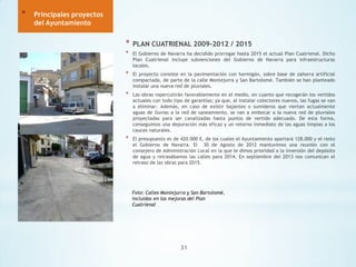 *

Principales proyectos
del Ayuntamiento

*

PLAN CUATRIENAL 2009-2012 / 2015

*

El Gobierno de Navarra ha decidido prorrogar hasta 2015 el actual Plan Cuatrienal. Dicho
Plan Cuatrienal incluye subvenciones del Gobierno de Navarra para infraestructuras
locales.

*

El proyecto consiste en la pavimentación con hormigón, sobre base de zahorra artificial
compactada, de parte de la calle Montejurra y San Bartolomé. También se han planteado
instalar una nueva red de pluviales.

*

Las obras repercutirán favorablemente en el medio, en cuanto que recogerán los vertidos
actuales con todo tipo de garantías; ya que, al instalar colectores nuevos, las fugas se van
a eliminar. Además, en caso de existir bajantes o sumideros que viertan actualmente
aguas de lluvias a la red de saneamiento, se van a embocar a la nueva red de pluviales
proyectadas para ser canalizadas hasta puntos de vertido adecuado. De esta forma,
conseguimos una depuración más eficaz y un retorno inmediato de las aguas limpias a los
cauces naturales.

*

El presupuesto es de 420.000 €, de los cuales el Ayuntamiento aportará 128.000 y el resto
el Gobierno de Navarra. El 30 de Agosto de 2012 mantuvimos una reunión con el
consejero de Administración Local en la que le dimos prioridad a la inversión del depósito
de agua y retrasábamos las calles para 2014. En septiembre del 2013 nos comunican el
retraso de las obras para 2015.

Foto: Calles Montejurra y San Bartolomé,
incluidas en las mejoras del Plan
Cuatrienal

31

 