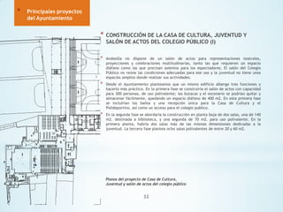 *

Principales proyectos
del Ayuntamiento

*

CONSTRUCCIÓN DE LA CASA DE CULTURA, JUVENTUD Y
SALÓN DE ACTOS DEL COLEGIO PÚBLICO (I)

*

Andosilla no dispone de un salón de actos para representaciones teatrales,
proyecciones y celebraciones multitudinarias, tanto las que requieren un espacio
diáfano como las que precisan asientos para los espectadores. El salón del Colegio
Público no reúne las condiciones adecuadas para ese uso y la juventud no tiene unos
espacios amplios donde realizar sus actividades.

*

Desde el Ayuntamiento planteamos que un mismo edificio alberge tres funciones y
hacerlo más práctico. En la primera fase se construiría el salón de actos con capacidad
para 300 personas, de uso polivalente; las butacas y el escenario se podrían quitar y
almacenar fácilmente, quedando un espacio diáfano de 400 m2. En esta primera fase
se incluirían los baños y una recepción única para la Casa de Cultura y el
Polideportivo, así como un acceso para el colegio publico.

*

En la segunda fase se abordaría la construcción en planta baja de dos salas, una de 140
m2. destinada a biblioteca, y una segunda de 70 m2. para uso polivalente. En la
primera planta, habría dos salas más de las mismas dimensiones dedicadas a la
juventud. La tercera fase plantea ocho salas polivalentes de entre 20 y 60 m2.

Planos del proyecto de Casa de Cultura,
Juventud y salón de actos del colegio público

32

 