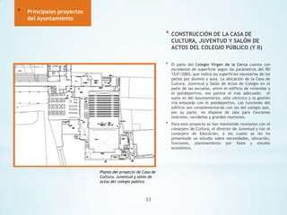 *

Principales proyectos
del Ayuntamiento

*

*

33

El patio del Colegio Virgen de la Cerca cuenta con
excedente de superficie según los parámetros del RD
1537/2003, que indica las superficies necesarias de los
patios por alumno y aula. La ubicación de la Casa de
Cultura, Juventud y Salón de Actos de Colegio en el
patio de las escuelas, entre el edificio de viviendas y
el polideportivo, nos parece el más adecuado: el
suelo es del Ayuntamiento, esta céntrico y la gestión
iría enlazada con el polideportivo. Las funciones del
edificio son complementarias con las del colegio que,
por su parte, no dispone de sala para funciones
teatrales, navideñas y grandes reuniones.

*

Planos del proyecto de Casa de
Cultura, Juventud y salón de
actos del colegio público

CONSTRUCCIÓN DE LA CASA DE
CULTURA, JUVENTUD Y SALÓN DE
ACTOS DEL COLEGIO PÚBLICO (Y II)

Para este proyecto se han mantenido reuniones con el
consejero de Cultura, el director de Juventud y con el
consejero de Educación, a los cuales se les ha
presentado un estudio sobre necesidades, ubicación,
funciones, planteamiento por fases y estudio
económico.

 
