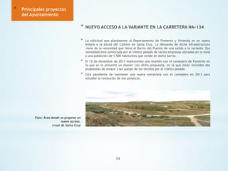*

Principales proyectos
del Ayuntamiento

*

NUEVO ACCESO A LA VARIANTE EN LA CARRETERA NA-134

*

La solicitud que planteamos al Departamento de Fomento y Vivienda es un nuevo
enlace a la altura del Camino de Santa Cruz. La demanda de dicha infraestructura
viene de la necesidad que tiene el Barrio del Puente de una salida a la variante. Esa
necesidad está provocada por el tráfico pesado de varias empresas ubicadas en la zona
y una población de 1.500 habitantes que reside en dicho barrio.

*

El 13 de diciembre de 2011 mantuvimos una reunión con el consejero de Fomento en
la que se le presentó un dossier con dicha propuesta, en la que están incluidas dos
propuestas de enlace y las quejas de los vecinos por el tráfico pesado.

*

Está pendiente de mantener una nueva entrevista con el consejero en 2013 para
estudiar la resolución de ese proyecto.

Foto: Área donde se propone un
nuevo acceso,
cruce de Santa Cruz

34

 