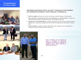 *

El Ayuntamiento,
en cifras y datos
REUNIONES MANTENIDAS POR EL ALCALDE Y CONCEJALES CON MIEMBROS
DEL GOBIERNO DE NAVARRA Y ENTES PÚBLICOS Y PRIVADOS (II):

*
*

Déficit energético: director de Servicio de Energía, Jorge San Miguel e Iñaki Morcillo.

*

Residencia y Ley de Dependencia: consejero, Íñigo Alli, director general de Política Social,
Mariano Oto, y directora y subdirectora del Servicio de Dependencia, Gema Botín y Irache
Ojer

*

Centro de Salud: consejera de Salud, Marta Vera Janin, y Ignacio Yurss responsable de
atención primaria del Servicio Navarro de Salud.

Plan cuatrienal. Pavimentación de las calles Montejurra y San Bartolomé: consejero de
Administraciones Publicas y Desarrollo Rural, Javier Esparza Abaurrea.

Foto: El alcalde, con la consejera de
Salud, el consejero de Educación,
consejero de Fomento y consejero de
Desarrollo Rural, Medio Ambiente y
Administración Local.

38

 