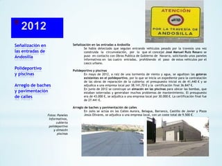 Señalización en
las entradas de
Andosilla

Señalización en las entradas a Andosilla
Se había detectado que seguían entrando vehículos pesado por la travesía una vez
construida la circunvalación, por lo que el concejal José Manuel Ruiz Resano se
puso en contacto con Obras Publica de Gobierno de Navarra, solicitando unos paneles
informativos en las cuatro entradas, prohibiendo el paso de estos vehículos por el
casco urbano.

Polideportivo
y piscinas
Arreglo de baches
y pavimentación
de calles

Fotos: Paneles
Informativos,
cubierta
polideportivo
y almacén
piscinas

Polideportivo y piscinas
En mayo de 2012, a raíz de una tormenta de viento y agua, se agudizan las goteras
existentes en el polideportivo, por lo que se inicia un expediente para la contratación
de las obras de reparación de la cubierta: el presupuesto inicial es de 41,440 € y se
adjudica a una empresa local por 38.141,70 € y la certificación final 36.847 €.
En junio de 2012 se construye un almacén en las piscinas para ubicar las bombas, que
estaban soterradas y generaban muchos problemas de mantenimiento. El presupuesto
era de 43.000 €, se adjudica a una empresa local por 30.000 €. La certificación final fue
de 27.441 €.
Arreglo de baches y pavimentación de calles
En Julio se actúa en las Calles Aurora, Belagua, Barranco, Castillo de Javier y Plaza
Jesús Olivares, se adjudica a una empresa local, con un coste total de 9.500 €.

 