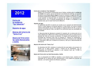 Cocina de
la residencia
“San Sebastián”
Depósito de agua
Mejoras del entorno de
“Santa Cruz”
Mejora de firme entre
las calles Roncesvalles
y Sotillo
10
Cocina de la residencia “San Sebastián”
Debido a las muchísimas reclamaciones que se habían recibido sobre la calidad de
la comida en el centro, que era servida por una empresa de catering, La concejala
de política social Nuria duarte alegría se pone en contacto en agosto de 2012 con
la empresa adjudicataria llegando a un acuerdo para modificar el servicio. En base
a ese acuerdo, la empresa pone el personal de cocina y el Ayuntamiento la
infraestructura. Con un partida presupuestaria de 10.000 €, se adjudica a una
empresa local, por el coste final fue de 5.086,22 €.
Depósito de agua
En septiembre del 2012 se solicitó una reunión con el consejero de Administración
Local, D. Javier Esparza y el director general, D. Patxi Pérez, en la que se expuso
nuestra preocupación por la falta de agua en algunas épocas del año, ya que el
deposito actual data de 1962 y con 800 m3 es insuficiente para las necesidades de
la localidad.
La Mancomunidad de Montejurra presentó el proyecto de la construcción de un
nuevo depósito de 3.000 m3 en el Plan Cuatrienal del 2010, pero la construcción se
paralizó por falta de recursos económicos. El empeño del Ayuntamiento por la
necesidad del suministro hace que el consejero Sr. Esparza se comprometa a
rescatar la obra, que comenzó en diciembre del 2012. La inversión es de 3.300.000
€, financiada al 80% por el Gobierno de Navarra y 20% por la Mancomunidad de
Montejurra.
Mejoras del entorno de “Santa Cruz”
En diciembre del 2012, consiste en construcción de unos baños y los accesos a la
ermita por la parte frontal, trasera y mejora de los merenderos. Con un
presupuesto de 20,757€ se adjudica a una empresa local por 19.390€ la
certificación final de 19.302€.
Mejora del firme entre las Calle Roncesvalles y Sotillo
Con un presupuesto de 5.500€ se adjudica a una empresa local, consiste en el
embreado de un camino de tierra perteneciente a una unidad de actuación sin
ejecutar, con mucho transito de vehículos y personas.
Foto: Cocina de la residencia
 