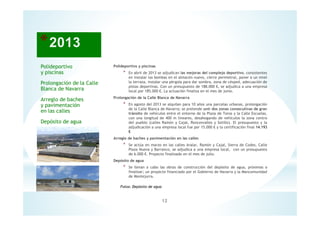 12
Fotos: Depósito de agua
Polideportivo y piscinas
* En abril de 2013 se adjudican las mejoras del complejo deportivo, consistentes
en instalar las bombas en el almacén nuevo, cierre perimetral, poner a un nivel
la terraza, instalar una pérgola para dar sombra, zona de césped, adecuación de
pistas deportivas. Con un presupuesto de 188.000 €, se adjudica a una empresa
local por 185.000 €. La actuación finaliza en el mes de junio.
Prolongación de la Calle Blanca de Navarra
* En agosto del 2013 se alquilan para 10 años una parcelas urbanas, prolongación
de la Calle Blanca de Navarra; se pretende unir dos zonas consecutivas de gran
tránsito de vehículos entre el entorno de la Plaza de Toros y la Calle Escuelas,
con una longitud de 400 m lineares, desahogando de vehículos la zona centro
del pueblo (calles Ramón y Cajal, Roncesvalles y Sotillo). El presupuesto y la
adjudicación a una empresa local fue por 15.000 € y la certificación final 14.193
€
Arreglo de baches y pavimentación en las calles
* Se actúa en marzo en las calles Aralar, Ramón y Cajal, Sierra de Codes, Calle
Plaza Nueva y Barranco, se adjudica a una empresa local, con un presupuesto
de 6.000 €. Proyecto finalizado en el mes de julio.
Depósito de agua
* Se llevan a cabo las obras de construcción del depósito de agua, próximas a
finalizar; un proyecto financiado por el Gobierno de Navarra y la Mancomunidad
de Montejurra.
Polideportivo
y piscinas
Prolongación de la Calle
Blanca de Navarra
Arreglo de baches
y pavimentación
en las calles
Depósito de agua
 
