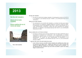 13
Foto: Calle Canalilla
Derribo del matadero
Mejora de la Calle
Canalilla
Nueva calefacción en el
Centro de Salud
Derribo del matadero
* En enero se derribó del antiguo matadero. El presupuesto inicial era 18.337,75
€, se adjudicó a una empresa local por 14.500 € y la certificación final fue de
14.431,61 €.
Mejora de la Calle Canalilla
* En coordinación con el derribo del matadero, se realizan las obras para mejora
de los accesos a la residencia, complejo deportivo y piscinas y campo de futbol.
El presupuesto inicial de 88.948,89 € para llevar a cabo el soterramiento de un
canal, pavimentación, alumbrado y mejora del cierre perimetral de complejo
deportivo>; se adjudica a una empresa local por 82.122,21 €, con certificación
final de 82.121,96 €
Nueva calefacción en el Centro de Salud
* En febrero a petición de los técnicos sanitarios por las malas condiciones que se
encontraba la instalación de calefacción y aire acondicionado, se instalan
radiadores en todas las salas y se conecta con la calefacción existente en el
Ayuntamiento. Se revisan los aires acondicionado. El presupuesto es de
16.966,41 €, se adjudica a una empresa local por 15.911 € y una certificación
final de 14.500 €.
* Apertura del centro de salud media hora antes
* A las 7:30 en vez de a las 8:00, hemos tomado esta medida para evitar que
los pacientes que llegan antes, tengan que espera en la calle, teniendo que
soportar en algunas ocasiones, el mal tiempo, se abrirá solo el vestíbulo , no
las dependencia del consultorio que solo serán accesibles a partir de cuando
llegue la administrativo
 