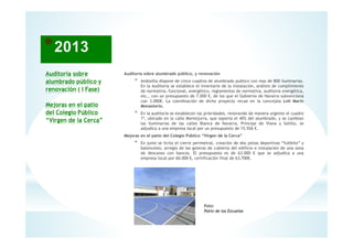 Auditoría sobre
alumbrado público y
renovación ( I Fase)
Mejoras en el patio
del Colegio Público
“Virgen de la Cerca”
Auditoria sobre alumbrado público, y renovación
* Andosilla dispone de cinco cuadros de alumbrado publico con mas de 800 iluminarias.
En la Auditoria se establece el inventario de la instalación, análisis de cumplimiento
de normativa, funcional, energético, reglamentos de normativa, auditoria energética,
etc., con un presupuesto de 7.000 €, de los que el Gobierno de Navarra subvenciona
con 3.000€. La coordinación de dicho proyecto recae en la concejala Loli Marín
Monasterio.
* En la auditoría se establecen las prioridades, renovando de manera urgente el cuadro
1º, ubicado en la calle Montejurra, que soporta el 40% del alumbrado, y se cambian
las iluminarias de las calles Blanca de Navarra, Príncipe de Viana y Sotillo, se
adjudica a una empresa local por un presupuesto de 15.926 €.
Mejoras en el patio del Colegio Público “Virgen de la Cerca”
* En junio se licita el cierre perimetral, creación de dos pistas deportivas “fultbito” y
baloncesto, arreglo de las goteras de cubierta del edificio e instalación de una zona
de descanso con bancos. El presupuesto es de 63.000 € que se adjudica a una
empresa local por 60.000 €, certificación final de 63,700€.
14
Foto:
Patio de las Escuelas
 