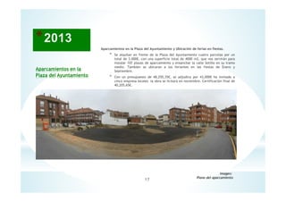 17
Aparcamientos en la
Plaza del Ayuntamiento
Imagen:
Plano del aparcamiento
Aparcamientos en la Plaza del Ayuntamiento y Ubicación de ferias en fiestas.
* Se alquilan en frente de la Plaza del Ayuntamiento cuatro parcelas por un
total de 3.000€, con una superficie total de 4000 m2, que nos servirán para
instalar 107 plazas de aparcamiento y ensanchar la calle Sotillo en su tramo
medio. También se ubicaran a los feriantes en las fiestas de Enero y
Septiembre.
* Con un presupuesto de 48,250,35€, se adjudica por 43,000€ ha invitado a
cinco empresa locales la obra se licitará en noviembre. Certificación final de
40,205,65€.
 