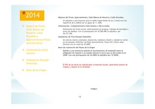 19
Imagen;
*2014 Mejoras del firme, Aparcamientos, Calle Blanca de Navarra y Calle Escuelas.
Se adjudica a una empresa local el doble engravillado de las 3 zonas con una
superficie de 2,250m2 con un gasto de 11.300€.
Urbanización Complementaria Calle Ulzama y Sierra Andia.
Eliminación de firme actual, soterramiento de acequia, Calzada de hormigón y
acera de baldosa. Con un presupuesto de 30.286,98€ se adjudica por
26,777,30€.
Ampliación de Tres Parques Infantiles.
Se colocan nuevos columpios, balancines, baldosas, biseles y vallado de lamas
en los parques infantiles de Plaza Ayuntamiento, Plaza Silo y Plaza Jesús
Olivares con un coste de 10.000€.
Muro de contención del Paseo de la Virgen
Debido a una sentencia judicial el Ayuntamiento de Andosilla tiene la
obligación de reponer a su estado natural el muro que se derrumbo en el
2008. Con una presupuesto de 42.000€ se adjudica por 32.000€.
El 95% de las obras son adjudicadas a empresas locales, generando puestos de
trabajo y riqueza en la localidad.
Mejora de firme,
Calle Blanca de
Navarra, Calle
Escuelas y
Aparcamientos Plaza
Ayuntamiento.
Urbanización Calle
Ulzama.
Ampliación Parques
Infantiles.
Muro de la Virgen
 