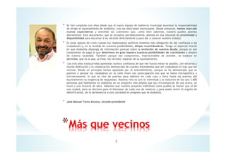 * Se han cumplido tres años desde que el nuevo equipo de Gobierno municipal asumiese la responsabilidad
de dirigir el Ayuntamiento de Andosilla, tras las elecciones municipales. Desde entonces, hemos marcado
nuevas expectativas y atendido las cuestiones que, como bien sabemos, nuestro pueblo plantea
diariamente. Este documento, que se actualiza periódicamente, ahonda en esa voluntad de proximidad y
disponibilidad para escuchar a los vecin@s directamente y para dar a conocer nuestro trabajo.
* Es estas épocas de crisis cuando los responsables políticos tenemos más obligación de dar confianza a los
ciudadan@s y, en la medida de nuestras posibilidades, disipar incertidumbres. Tengo un especial interés
en que Andosilla disponga de información puntual sobre la evolución de nuestra deuda, porque es ese
compromiso de pago el que determina en gran manera nuestras posibilidades de crecimiento y mejora
de nuestra localidad. También porque ese compromiso, imprescindible de atender, se traduce en
servicios, que es lo que, al final, los vecin@s esperan de su Ayuntamiento.
* Los tres años transcurridos aumentan nuestra confianza de que ese futuro mejor es posible, con esfuerzo y
mucha dedicación y la colaboración demostrada de cuantos entendemos que ser ciudadanos es más que ser
vecinos. Desde un principio hemos apostado por el entendimiento, porque se ha demostrado que es
positivo y porque los ciudadanos en la calle viven con preocupación eso que se llama micropolítica y
microeconomía: lo que se vive de puertas para adentro en cada casa y lleva hasta las puertas del
Ayuntamiento su exigencia de respuestas. Nuestro reto es unir lo individual y lo colectivo de los casi 3.000
personas que habitamos en Andosilla en un proyecto más amplio que las circunstancias de una acera, un
muro o una licencia de obra. Sabemos que nuestro proyecto individual como pueblo es menor que el de
una ciudad, pero es decisivo para el bienestar de cada uno de nosotros y para poder sentir el orgullo de
identificarnos, de la pertenencia a esta sociedad en progreso que es Andosilla.
* José Manuel Teres Azcona, alcalde-presidente
*Más que vecinos
2
 