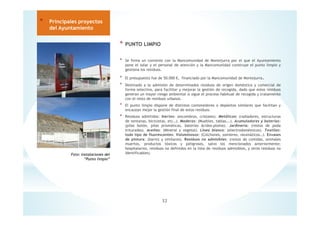 * PUNTO LIMPIO
* Se firma un convenio con la Mancomunidad de Montejurra por el que el Ayuntamiento
pone el solar y el personal de atención y la Mancomunidad construye el punto limpio y
gestiona los residuos.
* El presupuesto fue de 50.000 €, financiado por la Mancomunidad de Montejurra.
* Destinado a la admisión de determinados residuos de origen doméstico y comercial de
forma selectiva, para facilitar y mejorar la gestión de recogida, dado que estos residuos
generan un mayor riesgo ambiental si sigue el proceso habitual de recogida y tratamiento
con el resto de residuos urbanos.
* El punto limpio dispone de distintos contenedores o depósitos similares que facilitan y
encauzan mejor la gestión final de estos residuos.
* Residuos admitidos: Inertes: (escombros, cristales). Metálicos: (radiadores, estructuras
de ventanas, bicicletas, etc…). Maderas: (Muebles, tablas….). Acumuladores y baterías:
(pilas botón, pilas prismáticas, baterías ácidos-plomo). Jardinería: (restos de poda
triturados). Aceites: (Mineral y vegetal). Línea blanca: (electrodomésticos). Textiles:
todo tipo de fluorescentes: Voluminosos: (Colchones, somieres, neumáticos…). Envases
de pintura: (barniz y similares). Residuos no admisibles: (restos de comidas, animales
muertos, productos tóxicos y peligrosos, salvo los mencionados anteriormente;
hospitalarios, residuos no definidos en la lista de residuos admisibles, y otros residuos no
identificables).
32
* Principales proyectos
del Ayuntamiento
Foto: Instalaciones del
”Punto limpio”
 