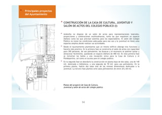 * CONSTRUCCIÓN DE LA CASA DE CULTURA, JUVENTUD Y
SALÓN DE ACTOS DEL COLEGIO PÚBLICO (I)
* Andosilla no dispone de un salón de actos para representaciones teatrales,
proyecciones y celebraciones multitudinarias, tanto las que requieren un espacio
diáfano como las que precisan asientos para los espectadores. El salón del Colegio
Público no reúne las condiciones adecuadas para ese uso y la juventud no tiene unos
espacios amplios donde realizar sus actividades.
* Desde el Ayuntamiento planteamos que un mismo edificio alberge tres funciones y
hacerlo más práctico. En la primera fase se construiría el salón de actos con capacidad
para 300 personas, de uso polivalente; las butacas y el escenario se podrían quitar y
almacenar fácilmente, quedando un espacio diáfano de 400 m2. En esta primera fase
se incluirían los baños y una recepción única para la Casa de Cultura y el
Polideportivo, así como un acceso para el colegio publico.
* En la segunda fase se abordaría la construcción en planta baja de dos salas, una de 140
m2. destinada a biblioteca, y una segunda de 70 m2. para uso polivalente. En la
primera planta, habría dos salas más de las mismas dimensiones dedicadas a la
juventud. La tercera fase plantea ocho salas polivalentes de entre 20 y 60 m2.
34
* Principales proyectos
del Ayuntamiento
Planos del proyecto de Casa de Cultura,
Juventud y salón de actos del colegio público
 