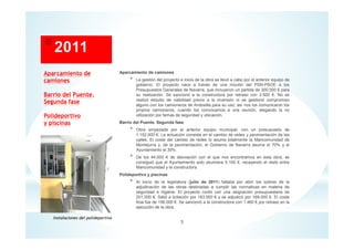 Aparcamiento de camiones
* La gestión del proyecto e inicio de la obra se llevó a cabo por el anterior equipo de
gobierno. El proyecto nace a través de una moción del PSN-PSOE a los
Presupuestos Generales de Navarra, que incluyeron un partida de 300.000 € para
su realización. Se sancionó a la constructora por retraso con 2.500 €. No se
realizó estudio de viabilidad previo a la inversión ni se gestionó compromiso
alguno con los camioneros de Andosilla para su uso; así nos los comunicaron los
propios camioneros, cuando los convocamos a una reunión, alegando la no
utilización por temas de seguridad y ubicación.
Barrio del Puente. Segunda fase
* Obra empezada por el anterior equipo municipal, con un presupuesto de
1.152.000 €. La actuación consiste en el cambio de redes y pavimentación de las
calles. El coste del cambio de redes lo asume totalmente la Mancomunidad de
Montejurra y, de la pavimentación, el Gobierno de Navarra asume el 70% y el
Ayuntamiento el 30%.
* De los 44.000 € de desviación con el que nos encontramos en esta obra, se
consiguió que el Ayuntamiento solo asumiera 5.100 €, recayendo el resto entre
Mancomunidad y la constructora.
Polideportivo y piscinas
* Al inicio de la legislatura (julio de 2011) faltaba por abrir los sobres de la
adjudicación de las obras destinadas a cumplir las normativas en materia de
seguridad e higiene. El proyecto contó con una asignación presupuestaria de
201.000 €. Salió a licitación por 183.000 € y se adjudicó por 169.000 €. El coste
final fue de 156.000 €. Se sancionó a la constructora con 1.460 € por retraso en la
ejecución de la obra.
Aparcamiento de
camiones
Barrio del Puente.
Segunda fase
Polideportivo
y piscinas
5
Instalaciones del polideportivo
 