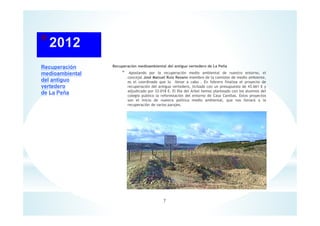 Recuperación
medioambiental
del antiguo
vertedero
de La Peña
Recuperación medioambiental del antiguo vertedero de La Peña
* Apostando por la recuperación medio ambiental de nuestro entorno, el
concejal José Manuel Ruiz Resano miembro de la comisión de medio ambiente,
es el coordinado que lo llevar a cabo . En febrero finaliza el proyecto de
recuperación del antiguo vertedero, licitado con un presupuesto de 43.661 € y
adjudicado por 33.018 €. El Día del Árbol hemos planteado con los alumnos del
colegio publico la reforestación del entorno de Casa Canillas. Estos proyectos
son el inicio de nuestra política medio ambiental, que nos llevará a la
recuperación de varios parajes.
7
 