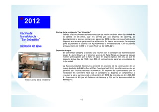 Cocina de
la residencia
“San Sebastián”
Depósito de agua
10
Cocina de la residencia “San Sebastián”
Debido a las muchísimas reclamaciones que se habían recibido sobre la calidad de
la comida en el centro, que era servida por una empresa de catering, el
Ayuntamiento se pone en contacto en agosto de 2012 con la empresa adjudicataria
llegando a un acuerdo para modificar el servicio. En base a ese acuerdo, la empresa
pone el personal de cocina y el Ayuntamiento la infraestructura. Con un partida
presupuestaria de 10.000 €, el coste final fue de 5.086,22 €.
Depósito de agua
En septiembre del 2012 se solicitó una reunión con el consejero de Administración
Local, D. Javier Esparza y el director general, D. Patxi Pérez, en la que se expuso
nuestra preocupación por la falta de agua en algunas épocas del año, ya que el
deposito actual data de 1962 y con 800 m3 es insuficiente para las necesidades de
la localidad.
La Mancomunidad de Montejurra presentó el proyecto de la construcción de un
nuevo depósito de 3.000 m3 en el Plan Cuatrienal del 2010, pero la construcción se
paralizó por falta de recursos económicos. El empeño del Ayuntamiento por la
necesidad del suministro hace que el consejero Sr. Esparza se comprometa a
rescatar la obra, que comenzó en diciembre del 2012. La inversión es de 3.300.000
€, financiada al 80% por el Gobierno de Navarra y 20% por la Mancomunidad de
Montejurra.Foto: Cocina de la residencia
 
