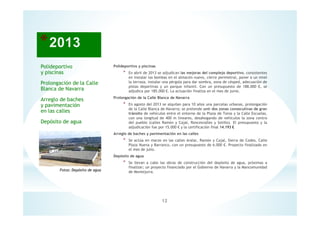 12
Fotos: Depósito de agua
Polideportivo y piscinas
* En abril de 2013 se adjudican las mejoras del complejo deportivo, consistentes
en instalar las bombas en el almacén nuevo, cierre perimetral, poner a un nivel
la terraza, instalar una pérgola para dar sombra, zona de césped, adecuación de
pistas deportivas y un parque infantil. Con un presupuesto de 188.000 €, se
adjudica por 185.000 €. La actuación finaliza en el mes de junio.
Prolongación de la Calle Blanca de Navarra
* En agosto del 2013 se alquilan para 10 años una parcelas urbanas, prolongación
de la Calle Blanca de Navarra; se pretende unir dos zonas consecutivas de gran
tránsito de vehículos entre el entorno de la Plaza de Toros y la Calle Escuelas,
con una longitud de 400 m lineares, desahogando de vehículos la zona centro
del pueblo (calles Ramón y Cajal, Roncesvalles y Sotillo). El presupuesto y la
adjudicación fue por 15.000 € y la certificación final 14.193 €
Arreglo de baches y pavimentación en las calles
* Se actúa en marzo en las calles Aralar, Ramón y Cajal, Sierra de Codes, Calle
Plaza Nueva y Barranco, con un presupuesto de 6.000 €. Proyecto finalizado en
el mes de julio.
Depósito de agua
* Se llevan a cabo las obras de construcción del depósito de agua, próximas a
finalizar; un proyecto financiado por el Gobierno de Navarra y la Mancomunidad
de Montejurra.
Polideportivo
y piscinas
Prolongación de la Calle
Blanca de Navarra
Arreglo de baches
y pavimentación
en las calles
Depósito de agua
 