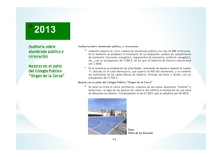 Auditoría sobre
alumbrado público y
renovación
Mejoras en el patio
del Colegio Público
“Virgen de la Cerca”
Auditoria sobre alumbrado público, y renovación
* Andosilla dispone de cinco cuadros de alumbrado publico con mas de 800 iluminarias.
En la Auditoria se establece el inventario de la instalación, análisis de cumplimiento
de normativa, funcional, energético, reglamentos de normativa, auditoria energética,
etc., con un presupuesto de 7.000 €, de los que el Gobierno de Navarra subvenciona
con 3.000€.
* En la auditoría se establecen las prioridades, renovando de manera urgente el cuadro
1º, ubicado en la calle Montejurra, que soporta el 40% del alumbrado, y se cambian
las iluminarias de las calles Blanca de Navarra, Príncipe de Viana y Sotillo, con un
presupuesto de 15.926 €.
Mejoras en el patio del Colegio Público “Virgen de la Cerca”
* En junio se licita el cierre perimetral, creación de dos pistas deportivas “fultbito” y
baloncesto, arreglo de las goteras de cubierta del edificio e instalación de una zona
de descanso con bancos. El presupuesto es de 63.000 € que se adjudica por 60.000 €.
14
Foto:
Patio de las Escuelas
 