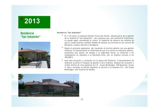Residencia
“San Sebastián”
Residencia “San Sebastián”
* El 11 de junio, la empresa Gestión Social San Adrián, adjudicataria de la gestión
de la residencia “San Sebastián”, nos comunica que, por problemas financieros,
no puede seguir atendiendo el centro. El Gobierno de Navarra nos informa de
que la citada empresa también dejaba de prestar sus servicios en los centros de
Mendavia, Lodosa, Marcilla y Ochagavia.
* Desde el principio apostamos por mantener el servicio abierto con una gestión
indirecta. El Ayuntamiento es informado de que si el centro se mantiene abierto,
tendremos que asumir las deudas a la Seguridad Social, la retención a los
trabajadores no abonada a la Hacienda foral, por un importe cercano a los
300.000 €.
* Ante esta situación, y contando con el apoyo del Gobierno, el Ayuntamiento de
Andosilla acuerda el traspaso de gestión a otra empresa. Después de consultar y
recibir ofertas de cinco gestoras (G.S.R - Grupo Mondragón, SAR Quavitae, Grupo
5, Idea y Synergy) se decide adjudicar el servicio a la empresa G.S., del Grupo
Mondragón, que asumirá las deudas.
15
 
