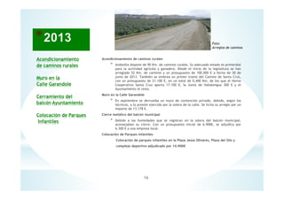 16
Acondicionamiento
de caminos rurales
Muro en la
Calle Garandole
Cerramiento del
balcón Ayuntamiento
Colocación de Parques
Infantiles
Foto:
Arreglos de caminos
Acondicionamiento de caminos rurales
* Andosilla dispone de 90 Km. de caminos rurales. Su adecuado estado es primordial
para la actividad agrícola y ganadera. Desde el inicio de la legislatura se han
arreglado 52 Km. de caminos y un presupuesto de 100.000 € a fecha de 30 de
junio de 2013. También se embrea un primer tramo del Camino de Santa Cruz,
con un presupuesto de 21.100 €, en un total de 0,400 Km, de los que el Horno
Cooperativo Santa Cruz aporta 17.100 €, la Junta de Vallalengua 300 € y el
Ayuntamiento el resto.
Muro en la Calle Garandole
* En septiembre se derrumba un muro de contención privado, debido, según los
técnicos, a la presión ejercida por la solera de la calle. Se licita su arreglo por un
importe de 13.178 €.
Cierre metálico del balcón municipal
* Debido a las humedades que se registran en la solera del balcón municipal,
aconsejaban su cierre. Con un presupuesto inicial de 6.900€, se adjudica por
6.300 € a una empresa local.
Colocación de Parques Infantiles
Colocación de parques infantiles en la Plaza Jesús Olivares, Plaza del Silo y
complejo deportivo adjudicado por 14.900€
 