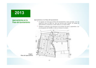 17
Aparcamientos en la
Plaza del Ayuntamiento
Imagen:
Plano del aparcamiento
Aparcamientos en la Plaza del Ayuntamiento
* Se alquilan en frente de la Plaza del Ayuntamiento cuatro parcelas, con una
superficie total de 4000 m2, que nos servirán para instalar 107 plazas de
aparcamiento y ensanchar la calle Sotillo en su tramo medio
* También se ubicarán a los feriantes en las fiestas de enero y septiembre. Con
un presupuesto de 40.000€, la obra se licitará en octubre.
 