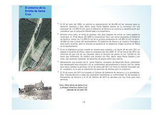 * El entorno de la
Ermita de Santa
Cruz
* El 29 de julio del 2004, se solicita la desafectación de 84.698 m2 de comunal para su
posterior permuta a Dña. María Jesús Pardo Sádaba (dueña de la corraliza) con una
extensión de 112.895,53 m2, pero el Gobierno de Navarra no autoriza la desafectación por
considerar que la valoración beneficiaba a la propietaria.
* Durante cinco años, el tema se paraliza. Dos años después de entrar un nuevo gobierno
municipal, el 18 de Marzo del 2009 la Corporación hace una nueva propuesta al Gobierno
de Navarra: elevar los 112.895,53 m2 de la primera propuesta en 142.895,53 m2; es decir,
30.000 m2 más a favor del Ayuntamiento. El Gobierno de Navarra se muestra favorable a
este nuevo acuerdo, pero el proceso se paraliza al no adoptarse ningún acuerdo de Pleno
en el Ayuntamiento.
* Es en la legislatura actual cuando se retoma esta cuestión y en fecha 28 de julio 2011 se
adopta el acuerdo de Pleno, sobre la propuesta del año 2009. El 27 de marzo del 2012 nos
informan de que una de las cláusulas sobre el derecho de pastos en los 142.895,53 m2
tiene que eliminarse. Se celebra una reunión con Dña. María Jesús Pardo Sádaba y sus
hijos, que plantean mantener los derechos de pastos sobre esos metros.
* Mantenemos una reunión con D. Javier Esparza, consejero de Desarrollo Rural, pidiéndole
que desbloquee esta situación y él se compromete personalmente a buscar una vía rápida
para hacer posible la permuta. El 22 de enero del 2013 se firma el informe favorable por
el consejero, en el que se mantienen los derechos de hierbas para la coralícera.
* El 25 de enero del 2013 se traslada al Consejo de Gobierno de Navarra y a su presidenta,
Dña. Yolanda Barcina y todos los consejeros manifiestan su conformidad. Se da traslado al
Parlamento de Navarra y el 25 de febrero de 2013 se aprueba una Ley Foral para esta
permuta.
19
Foto: Vista aérea de Santa Cruz
y antigua romería a Santa Cruz
(década de los años 70)
 
