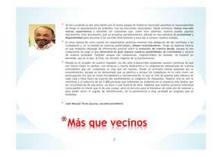 * Se han cumplido ya dos años desde que el nuevo equipo de Gobierno municipal asumiese la responsabilidad
de dirigir el Ayuntamiento de Andosilla, tras las elecciones municipales. Desde entonces, hemos marcado
nuevas expectativas y atendido las cuestiones que, como bien sabemos, nuestro pueblo plantea
diariamente. Este documento, que se actualiza periódicamente, ahonda en esa voluntad de proximidad y
disponibilidad para escuchar a los vecin@s directamente y para dar a conocer nuestro trabajo.
* Es estas épocas de crisis cuando los responsables políticos tenemos más obligación de dar confianza a los
ciudadan@s y, en la medida de nuestras posibilidades, disipar incertidumbres. Tengo un especial interés
en que Andosilla disponga de información puntual sobre la evolución de nuestra deuda, porque es ese
compromiso de pago el que determina en gran manera nuestras posibilidades de crecimiento y mejora
de nuestra localidad. También porque ese compromiso, imprescindible de atender, se traduce en
servicios, que es lo que, al final, los vecin@s esperan de su Ayuntamiento.
* Pasado ya el ecuador de nuestro mandato, los dos años transcurridos aumentan nuestra confianza de que
ese futuro mejor es posible, con esfuerzo y mucha dedicación y la colaboración demostrada de cuantos
entendemos que ser ciudadanos es más que ser vecinos. Desde un principio hemos apostado por el
entendimiento, porque se ha demostrado que es positivo y porque los ciudadanos en la calle viven con
preocupación eso que se llama micropolítica y microeconomía: lo que se vive de puertas para adentro en
cada casa y lleva hasta las puertas del Ayuntamiento su exigencia de respuestas. Nuestro reto es unir lo
individual y lo colectivo de las 3.000 personas que habitamos en Andosilla en un proyecto más amplio que
las circunstancias de una acera, un muro o una licencia de obra. Sabemos que nuestro proyecto individual
como pueblo es menor que el de una ciudad, pero es decisivo para el bienestar de cada uno de nosotros y
para poder sentir el orgullo de identificarnos, de la pertenencia a esta sociedad en progreso que es
Andosilla.
* José Manuel Teres Azcona, alcalde-presidente
*Más que vecinos
2
 