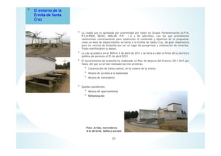 * La citada Ley es aprobada por unanimidad por todos los Grupos Parlamentarios (U.P.N,
P.S.N-PSOE, BILDU, ARALAR, P.P, I.U y No adscritos), con los que previamente
mantuvimos conversaciones para explicarles el contenido y objetivos de la propuesta:
crear un área de esparcimiento en torno a la Ermita de Santa Cruz, de gran importancia
para los vecinos de Andosilla por ser un lugar de peregrinaje y celebración de romerías.
Todos manifestaron su apoyo.
* La Ley se publica en el BON el 4 de abril de 2013 y se lleva a cabo la firma de la escritura
pública de permuta el 23 de abril 2013.
* El Ayuntamiento de Andosilla ha elaborado un Plan de Mejoras del Entorno 2013-2015 por
fases, del que ya se han realizado las tres primeras:
* Construcción de baños nuevos, en la trasera de la ermita
* Mejora de accesos a la explanada
* Mejora de merenderos
* Quedan pendientes:
* Mejora de aparcamientos
* Reforestación
20
* El entorno de la
Ermita de Santa
Cruz
Foto: Arriba, merenderos;
A la derecha, baños y accesos
 