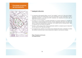 * PARQUES EÓLICOS
* La creación de dos parques eólicos, uno en “Las Lombas” y otro en el “Alto de Las Valles”
supondrán ingresos muy importantes a las arcas municipales. Se han mantenido en julio y
septiembre de 2011 y en mayo del 2012 contactos con empresas del sector para el
desarrollo de dichos proyectos.
* El primero, en “Las Lombas”, ya estaba planteado en la anterior legislatura y constaba de
tres molinos en fincas privadas de esa zona. Se está trabajando para poner tres más y que
sean en fincas del Ayuntamiento o comunales. Se ha dado licencia a Gamesa Eólica para
la colocación de una antena de medición.
* Paralelo a dicho parque eólico hemos presentado también un proyecto para el desarrollo
de uno nuevo en los “Altos de Las Valles”.
* Los proyectos han contado con el interés de las empresas del sector, teniendo en cuenta
los cambios normativos que se están produciendo respecto a este tipo de energías.
26
* Principales proyectos
del Ayuntamiento
Plano: Situación prevista para
los Parques Eólicos
 