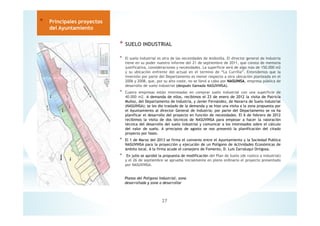 * SUELO INDUSTRIAL
* El suelo industrial es otra de las necesidades de Andosilla. El director general de Industria
tiene en su poder nuestro informe del 21 de septiembre de 2011, que consta de memoria
justificativa, consideraciones y necesidades. La superficie será de algo más de 150.000 m2
y su ubicación enfrente del actual en el termino de “La Currilla”. Entendemos que la
inversión por parte del Departamento es menor respecto a otra ubicación planteada en el
2006 y 2008, que, por su alto coste, no se llevó a cabo por NASUINSA, empresa pública de
desarrollo de suelo industrial (después llamada NASUVINSA).
* Cuatro empresas están interesadas en comprar suelo industrial con una superficie de
40.000 m2. A demanda de ellos, recibimos el 23 de enero de 2012 la visita de Patricia
Muñoz, del Departamento de Industria, y Javier Fernández, de Navarra de Suelo Industrial
(NASUINSA); se les dio traslado de la demanda y se hizo una visita a la zona propuesta por
el Ayuntamiento al director General de Industria; por parte del Departamento se va ha
planificar el desarrollo del proyecto en función de necesidades. El 6 de febrero de 2012
recibimos la visita de dos técnicos de NASUVINSA para empezar a hacer la valoración
técnica del desarrollo del suelo industrial y comunicar a los interesados sobre el cálculo
del valor de suelo. A principios de agosto se nos presentó la planificación del citado
proyecto por fases.
* El 1 de Marzo del 2013 se firma el convenio entre el Ayuntamiento y la Sociedad Publica
NASUVINSA para la proyección y ejecución de un Polígono de Actividades Económicas de
ámbito local. A la firma acude el consejero de Fomento, D. Luis Zarraluqui Ortigosa.
* En julio se aprobó la propuesta de modificación del Plan de Suelo (de rustico a industrial)
y el 26 de septiembre se aprueba inicialmente en pleno ordinario el proyecto presentado
por NASUVINSA.
27
* Principales proyectos
del Ayuntamiento
Planos del Polígono Industrial, zona
desarrollada y zona a desarrollar
 