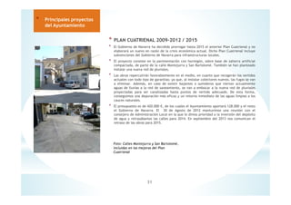 * PLAN CUATRIENAL 2009-2012 / 2015
* El Gobierno de Navarra ha decidido prorrogar hasta 2015 el anterior Plan Cuatrienal y no
elaborará un nuevo en razón de la crisis económica actual. Dicho Plan Cuatrienal incluye
subvenciones del Gobierno de Navarra para infraestructuras locales.
* El proyecto consiste en la pavimentación con hormigón, sobre base de zahorra artificial
compactada, de parte de la calle Montejurra y San Bartolomé. También se han planteado
instalar una nueva red de pluviales.
* Las obras repercutirán favorablemente en el medio, en cuanto que recogerán los vertidos
actuales con todo tipo de garantías; ya que, al instalar colectores nuevos, las fugas se van
a eliminar. Además, en caso de existir bajantes o sumideros que viertan actualmente
aguas de lluvias a la red de saneamiento, se van a embocar a la nueva red de pluviales
proyectadas para ser canalizadas hasta puntos de vertido adecuado. De esta forma,
conseguimos una depuración más eficaz y un retorno inmediato de las aguas limpias a los
cauces naturales.
* El presupuesto es de 420.000 €, de los cuales el Ayuntamiento aportará 128.000 y el resto
el Gobierno de Navarra. El 30 de Agosto de 2012 mantuvimos una reunión con el
consejero de Administración Local en la que le dimos prioridad a la inversión del depósito
de agua y retrasábamos las calles para 2014. En septiembre del 2013 nos comunican el
retraso de las obras para 2015.
31
* Principales proyectos
del Ayuntamiento
Foto: Calles Montejurra y San Bartolomé,
incluidas en las mejoras del Plan
Cuatrienal
 