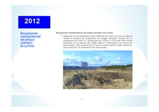 Recuperación
medioambiental
del antiguo
vertedero
de La Peña
Recuperación medioambiental del antiguo vertedero de La Peña
* Apostando por la recuperación medio ambiental de nuestro entorno, en febrero
finaliza el proyecto de recuperación del antiguo vertedero, licitado con un
presupuesto de 43.661 € y adjudicado por 33.018 €. El Día del Árbol hemos
planteado con los alumnos del colegio publico la reforestación del entorno de
Casa Canillas. Estos proyectos son el inicio de nuestra política medio ambiental,
que nos llevará a la recuperación de varios parajes.
7
 