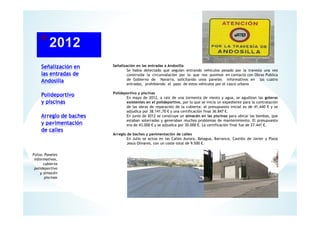 Señalización en
las entradas de
Andosilla
Polideportivo
y piscinas
Arreglo de baches
y pavimentación
de calles
Señalización en las entradas a Andosilla
Se había detectado que seguían entrando vehículos pesado por la travesía una vez
construida la circunvalación por lo que nos pusimos en contacto con Obras Publica
de Gobierno de Navarra, solicitando unos paneles informativos en las cuatro
entradas, prohibiendo el paso de estos vehículos por el casco urbano
Polideportivo y piscinas
En mayo de 2012, a raíz de una tormenta de viento y agua, se agudizan las goteras
existentes en el polideportivo, por lo que se inicia un expediente para la contratación
de las obras de reparación de la cubierta: el presupuesto inicial es de 41,440 € y se
adjudica por 38.141,70 € y una certificación final 36.847 €.
En junio de 2012 se construye un almacén en las piscinas para ubicar las bombas, que
estaban soterradas y generaban muchos problemas de mantenimiento. El presupuesto
era de 43.000 € y se adjudica por 30.000 €. La certificación final fue de 27.441 €.
Arreglo de baches y pavimentación de calles
En Julio se actúa en las Calles Aurora, Belagua, Barranco, Castillo de Javier y Plaza
Jesús Olivares, con un coste total de 9.500 €.
Fotos: Paneles
Informativos,
cubierta
polideportivo
y almacén
piscinas
 