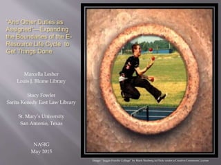 “And Other Duties as
Assigned”—Expanding
the Boundaries of the E-
Resource Life Cycle to
Get Things Done
Marcella Lesher
Louis J. Blume Library
Stacy Fowler
Sarita Kenedy East Law Library
St. Mary’s University
San Antonio, Texas
NASIG
May 2015
Image: “Juggle Hurdle Collage” by Mark Stosberg in Flickr under a Creative Commons License
 