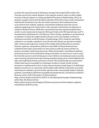 would be the expected spread of chickenpox amongst school-aged children before the
Varicella vaccine was created. Epidemic is the opposite situation, where an often sudden
increase in disease appears in a select population (Principles of Epidemiology, 2012). An
epidemic example started with the Ebola outbreak in West Africa where many communities
suddenly fell ill with this virus after the initial transmission that is believed to have
occurred from bats. Endemic, epidemic, and pandemic definition essay One current
epidemic happening in the United States is the outbreak of Escherichia coli infections in
relation to Romaine lettuce. While this contamination has been reported multiple times,
another recent eruption has transpired, effecting 25 states with 138 reported cases and 72
hospitalizations (Outbreak of E. coli Infections, 2019). Finally, a pandemic is an extension of
an epidemic, in which the sudden spread of disease occurs over multiple countries or
continents around the world (Principles of Epidemiology, 2012). Using the same Ebola
outbreak as an example, a pandemic occurred when this disease was spread to multiple
other continents through travel outside of the initially infected West African countries
Endemic, epidemic, and pandemic definition essay.Public health professionals have
established three types of prevention for these disease outbreak classes and they are
primary, secondary, and tertiary prevention. When preventing or controlling an epidemic,
primary prevention can be achieved by taking action before an event occurs, such as using
the Varicella vaccine to avoid chickenpox in school children. Secondary prevention involves
early screening and intervention like utilizing mandatory physicals for school eligibility that
take a thorough family history and vaccine records. This would identify any unvaccinated
children that may be susceptible to a chickenpox incident in school. Finally, tertiary
prevention is implemented to slow or stop a disease that has already begun. If a chickenpox
epidemic would occur in a particular school, public health officials could utilize quarantine
and treatment methods to prevent further spread to other unvaccinated children. Endemic,
epidemic, and pandemic definition essay.ReferencesOutbreak of E. coli Infections Linked to
Romaine Lettuce. (2019, December 19). Retrieved from
https://www.cdc.gov/ecoli/2019/o157h7-11-19/index.html.Principles of Epidemiology.
(2012, May 18). Retrieved from
https://www.cdc.gov/csels/dsepd/ss1978/lesson1/section11.html. Endemic, epidemic,
and pandemic definition essay.
 