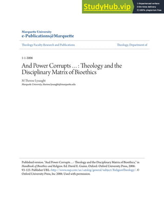 Marquete University
e-Publications@Marquete
heology Faculty Research and Publications heology, Department of
1-1-2006
And Power Corrupts…: heology and the
Disciplinary Matrix of Bioethics
M herese Lysaught
Marquete University, therese.lysaught@marquete.edu
Published version. "And Power Corrupts…: heology and the Disciplinary Matrix of Bioethics," in
Handbook of Bioethics and Religion. Ed. David E. Guinn. Oxford: Oxford University Press, 2006:
93-123. Publisher URL: htp://www.oup.com/us/catalog/general/subject/Religionheology/. ©
Oxford University Press, Inc 2006. Used with permission.
 
