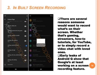 3. IN BUILT SCREEN RECORDING
10
There are several
reasons someone
would want to record
what’s on their
screen. Whether
that’s gaming,
streamers, how-to
tutorials, for YouTube,
or to simply record a
video chat with loved
ones.
Early leaks of
Android Q show that
Google’s at least
working on a screen
recording feature.
 