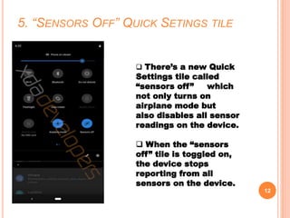 5. “SENSORS OFF” QUICK SETINGS TILE
12
 There’s a new Quick
Settings tile called
“sensors off” which
not only turns on
airplane mode but
also disables all sensor
readings on the device.
 When the “sensors
off” tile is toggled on,
the device stops
reporting from all
sensors on the device.
 