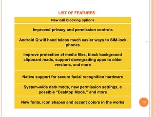 13
1
New call blocking options
Improved privacy and permission controls
Android Q will hand telcos much easier ways to SIM-lock
phones
Improve protection of media files, block background
clipboard reads, support downgrading apps to older
versions, and more
Native support for secure facial recognition hardware
System-wide dark mode, new permission settings, a
possible “Desktop Mode,” and more
New fonts, icon shapes and accent colors in the works
 