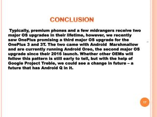 17
1
Typically, premium phones and a few midrangers receive two
major OS upgrades in their lifetime, however, we recently
saw OnePlus promising a third major OS upgrade for the
OnePlus 3 and 3T. The two came with Android Marshmallow
and are currently running Android Oreo, the second major OS
upgrade since their 2016 launch. Whether other OEMs will
follow this pattern is still early to tell, but with the help of
Google Project Treble, we could see a change in future – a
future that has Android Q in it.
 