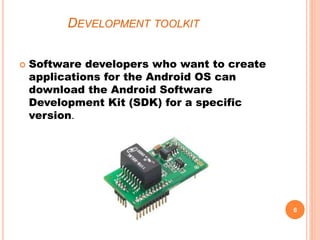 DEVELOPMENT TOOLKIT
 Software developers who want to create
applications for the Android OS can
download the Android Software
Development Kit (SDK) for a specific
version.
6
 