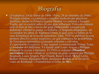 Biografia (Tinchebray, 18 de febrer de 1896 - París, 28 de setembre de 1966)   D'origen modest, va començar a estudiar medicina per pressions familiars. durant la Primera Guerra Mundial va conéixer a Jacques Vaché, qui va exercir sobre ell una gran influència. Entra en contacte amb el món de l'art a través del grup Dadà  (també conegut com dadaisme).  Durant la guerra va treballar en hospitals psiquiàtrics, on va estudiar les obres de Sigmund Freud, la qual cosa va influir en la seua formulació de la teoria surrealista. L'any 1920 va publicar la seua primera obra  Els camps magnètics , en què explorava les possibilitats de l'escriptura automàtica (concepte referents a una sèrie d’experiments  freudians).  L'any següent va trencar amb Tristan Tzara, el fundador del dadaisme. Va fundar amb Louis Aragon i Philippe Soupault la revista Littérature. El 1924 va redactar el  Manifest surrealista  i al seu voltant es va formar un grup compost per Philippe Soupault, Louis Aragon, Paul Éluard, René Crevel, Michel Leiris, Robert Desnos, Benjamin Péret, desitjosos d'arribar al «Canviar la vida» de Rimbaud i «Transformar el món» de Marx.   