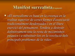 Manifest surrealista (fragment) «El surrealisme es basa en la creença en la realitat superior de certes formes d'associació tradicionalment desdenyades i en el lliure exercici del pensament. Tendeix a destruir definitivament tota la resta de mecanismes psíquics i a substituir-los en la resolució dels principals problemes de la vida» .  