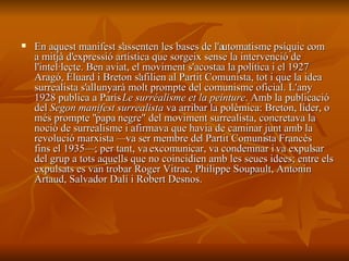 En aquest manifest s'assenten les bases de l'automatisme psíquic com a mitjà d'expressió artística que sorgeix sense la intervenció de l'intel·lecte. Ben aviat, el moviment s'acosta a la política i el 1927 Aragó, Éluard i Breton s'afilien al Partit Comunista, tot i que la idea surrealista s'allunyarà molt prompte del comunisme oficial. L'any 1928 publica a París  Le surréalisme et la peinture . Amb la publicació del  Segon manifest surrealista  va arribar la polèmica: Breton, líder, o més prompte "papa negre" del moviment surrealista, concretava la noció de surrealisme i afirmava que havia de caminar junt amb la revolució marxista —va ser membre del Partit Comunista Francès fins el 1935—; per tant, va excomunicar, va condemnar i va expulsar del grup a tots aquells que no coincidien amb les seues idees; entre els expulsats es van trobar Roger Vitrac, Philippe Soupault, Antonin Artaud, Salvador Dalí i Robert Desnos. 