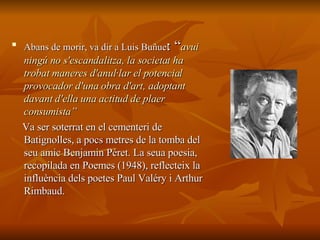 Abans de morir, va dir a Luis Buñuel : “ avui ningú no s'escandalitza, la societat ha trobat maneres d'anul·lar el potencial provocador d'una obra d'art, adoptant davant d'ella una actitud de plaer consumista ”  Va ser soterrat en el cementeri de Batignolles, a pocs metres de la tomba del seu amic Benjamin Péret. La seua poesia, recopilada en Poemes (1948), reflecteix la influència dels poetes Paul Valéry i Arthur Rimbaud.   
