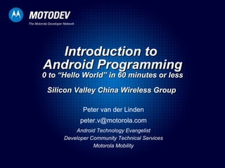 Introduction to  Android Programming 0 to “Hello World” in 60 minutes or less Silicon Valley China Wireless Group  Peter van der Linden [email_address] Android Technology Evangelist Developer Community Technical Services Motorola Mobility 