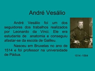 André Vesálio André Vesálio foi um dos seguidores dos trabalhos realizados por Leonardo da Vinci. Ele era estudante de  anatomia e conseguiu afastar-se da escola de Galileu. Nasceu em Bruxelas no ano de 1514 e foi professor na universidade de Pádua.  1514 -1564  