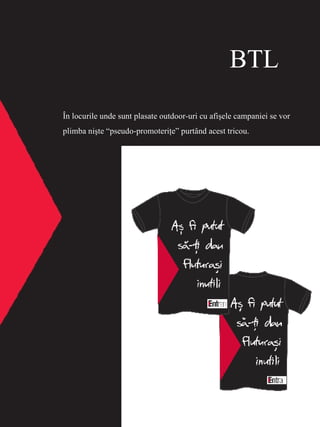 BTL ?n locurile unde sunt  plasate  outdoor-uri cu afi?ele campaniei  se vor plimba  ni?te pseudo-promoteri?e purt?nd acest tricou. 